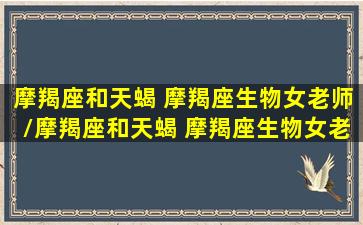 摩羯座和天蝎 摩羯座生物女老师/摩羯座和天蝎 摩羯座生物女老师-我的网站